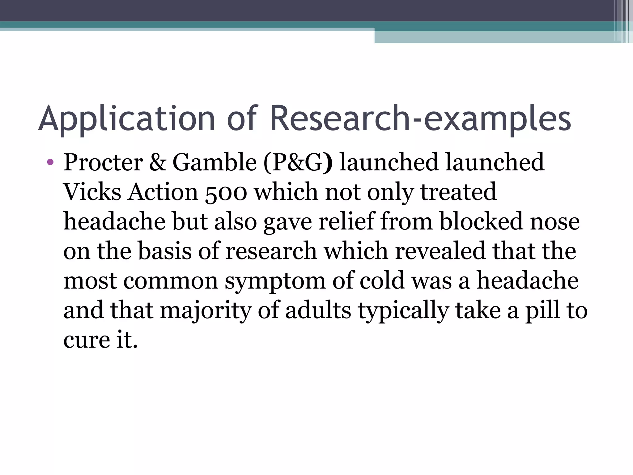 Application of Research-examples Procter & Gamble (P&G )  launched launched Vicks Action 500 which not only treated headache but also gave relief from blocked nose on the basis of research which revealed that the most common symptom of cold was a headache and that majority of adults typically take a pill to cure it. 