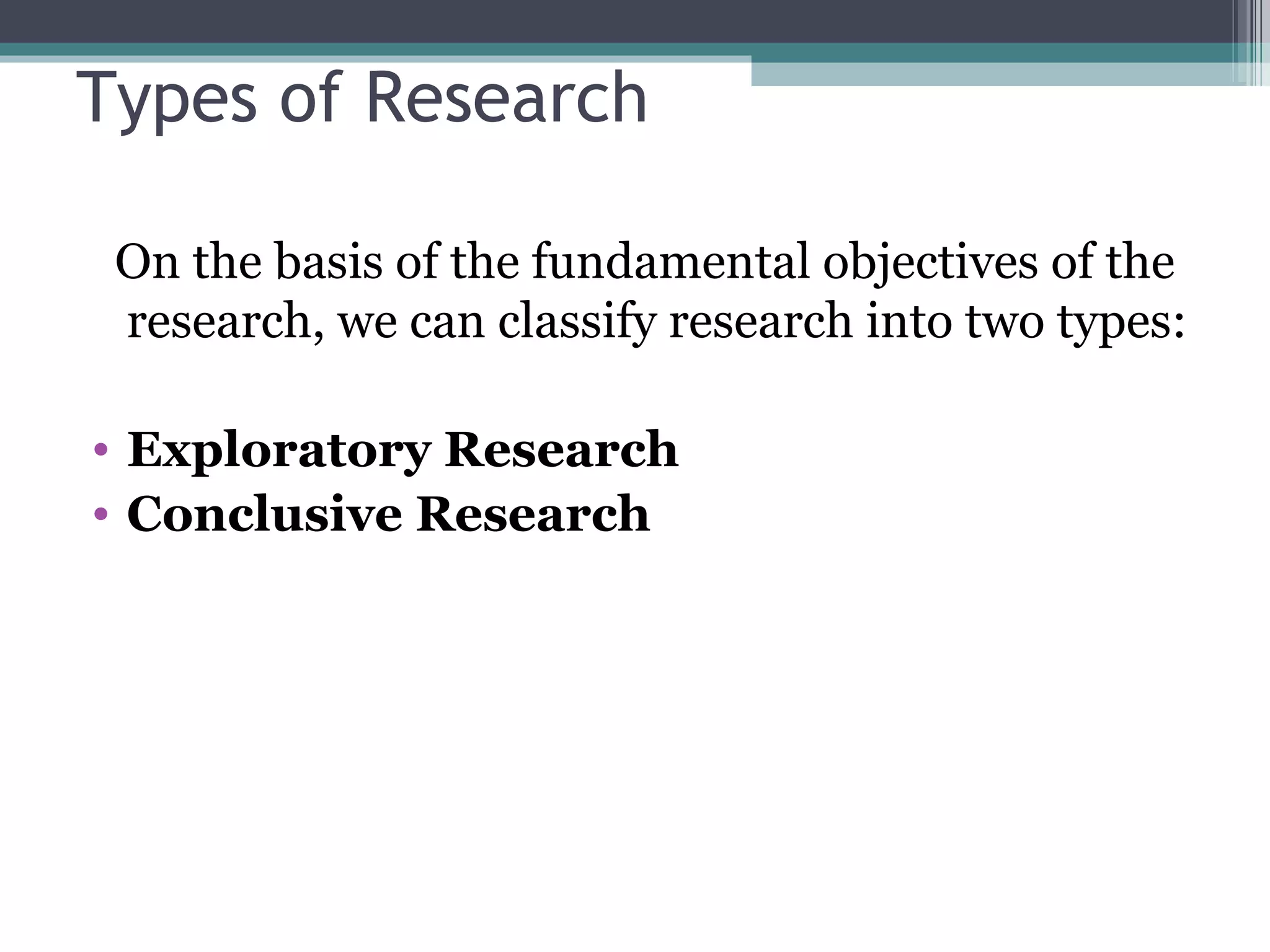 Types of Research On the basis of the fundamental objectives of the research, we can classify research into two types: Exploratory Research Conclusive Research 