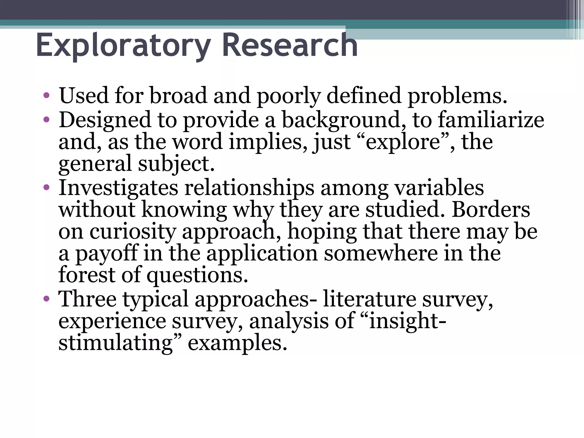 Exploratory Research Used for broad and poorly defined problems. Designed to provide a background, to familiarize and, as the word implies, just “explore”, the general subject. Investigates relationships among variables without knowing why they are studied. Borders on curiosity approach, hoping that there may be a payoff in the application somewhere in the forest of questions. Three typical approaches- literature survey, experience survey, analysis of “insight-stimulating” examples. 