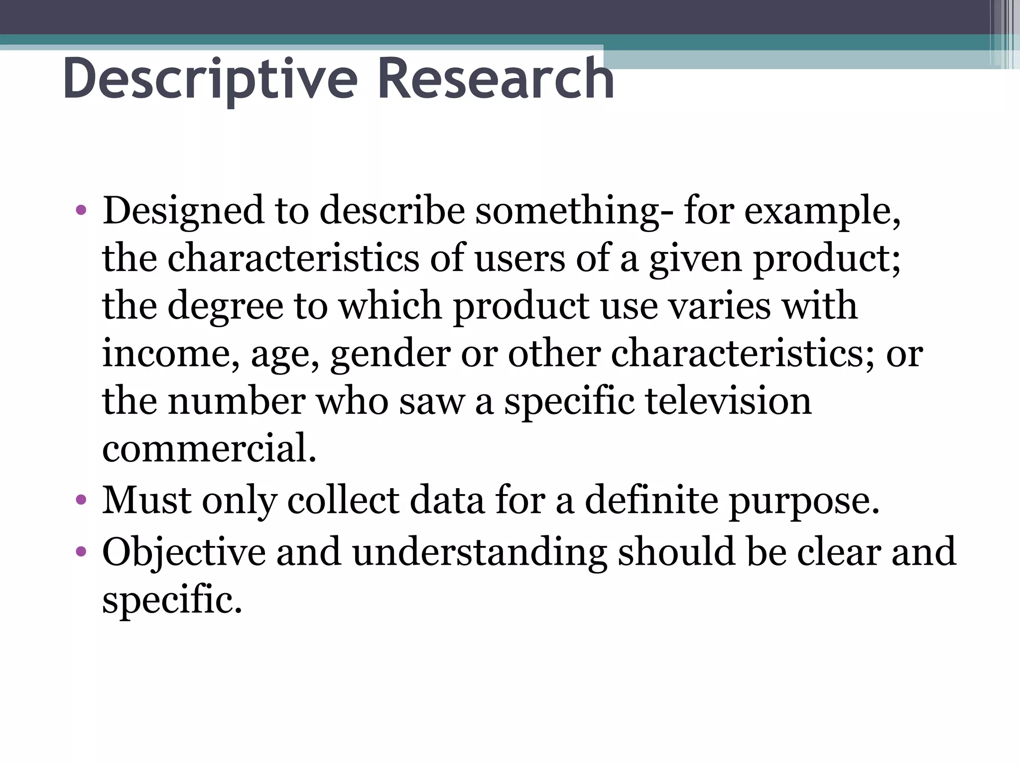 Descriptive Research Designed to describe something- for example, the characteristics of users of a given product; the degree to which product use varies with income, age, gender or other characteristics; or the number who saw a specific television commercial. Must only collect data for a definite purpose. Objective and understanding should be clear and specific. 