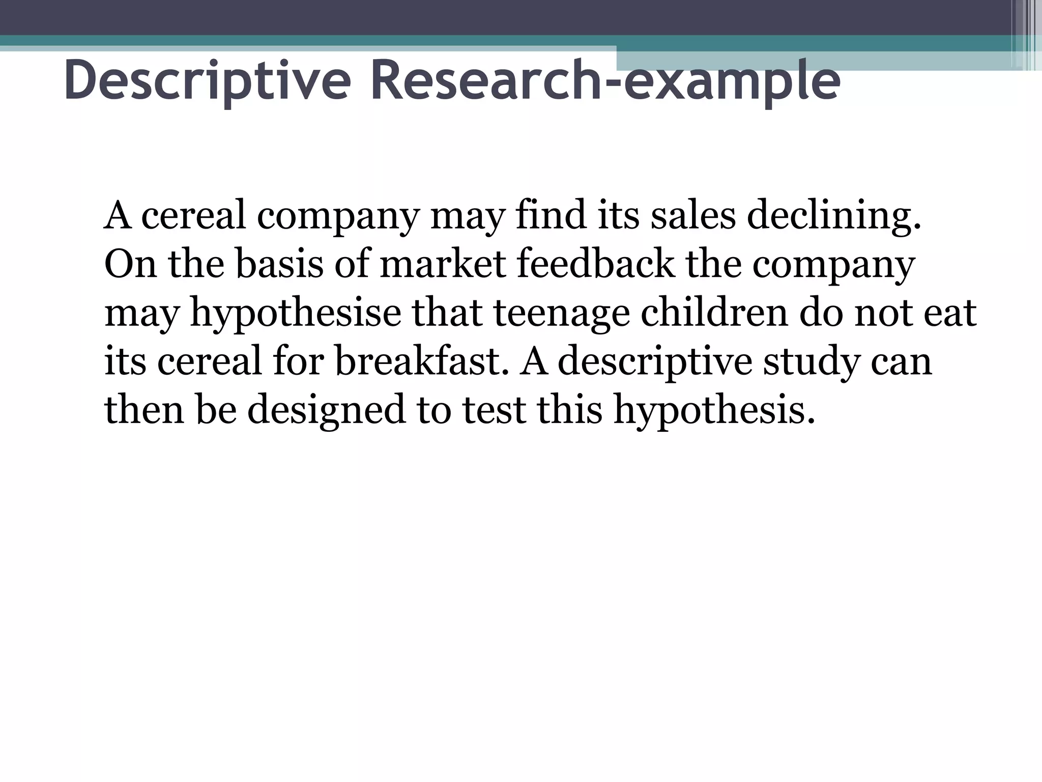 Descriptive Research-example A cereal company may find its sales declining. On the basis of market feedback the company may hypothesise that teenage children do not eat its cereal for breakfast. A descriptive study can then be designed to test this hypothesis. 