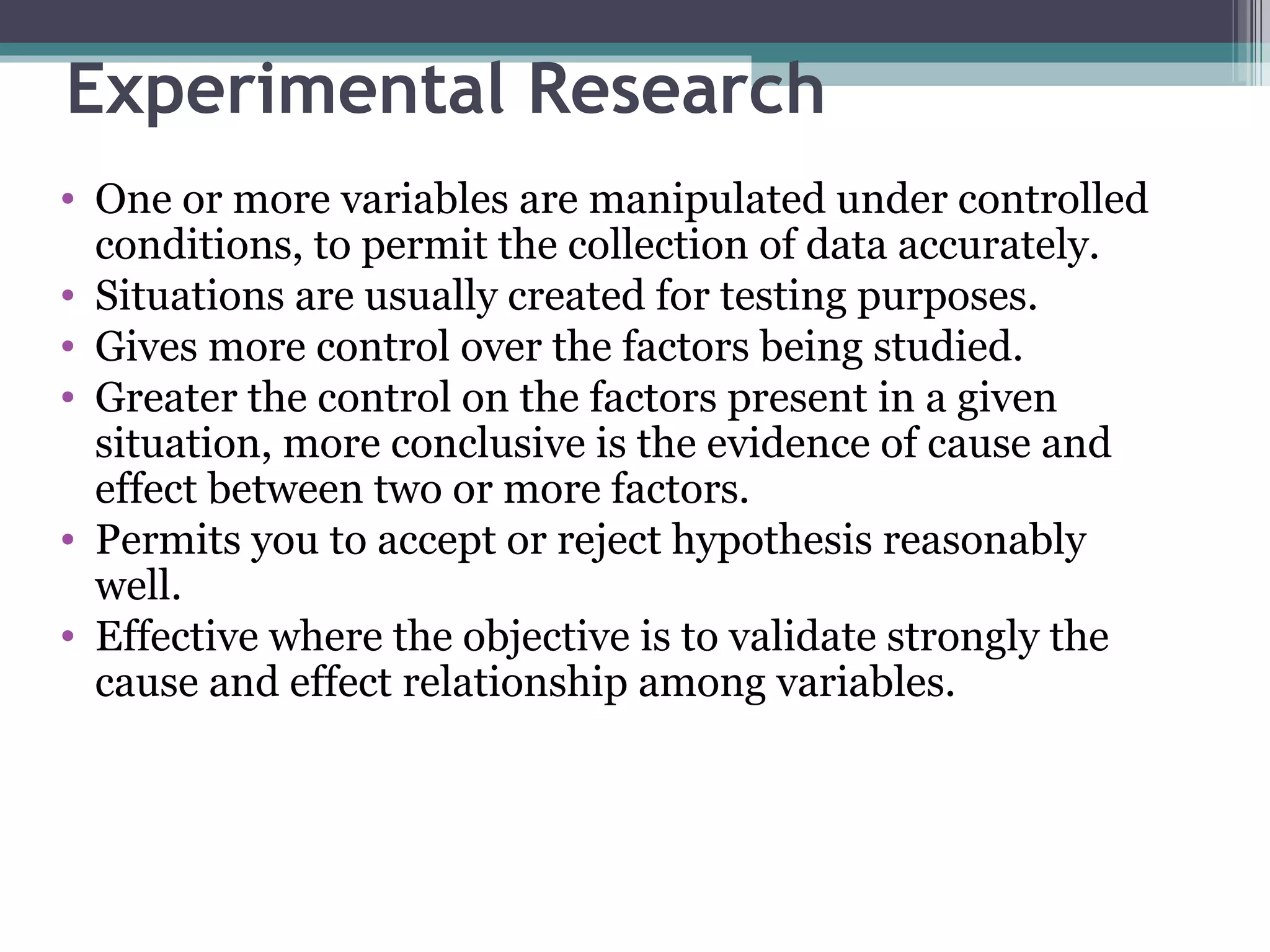 Experimental Research One or more variables are manipulated under controlled conditions, to permit the collection of data accurately. Situations are usually created for testing purposes. Gives more control over the factors being studied. Greater the control on the factors present in a given situation, more conclusive is the evidence of cause and effect between two or more factors. Permits you to accept or reject hypothesis reasonably well. Effective where the objective is to validate strongly the cause and effect relationship among variables. 