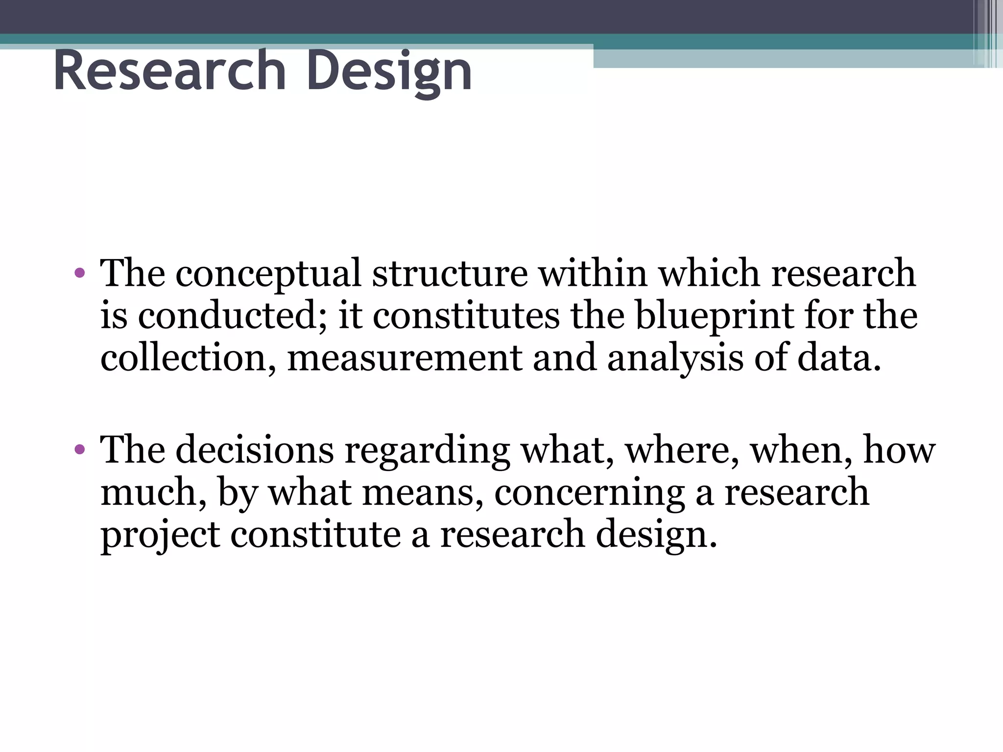 Research Design The conceptual structure within which research is conducted; it constitutes the blueprint for the collection, measurement and analysis of data. The decisions regarding what, where, when, how much, by what means, concerning a research project constitute a research design. 
