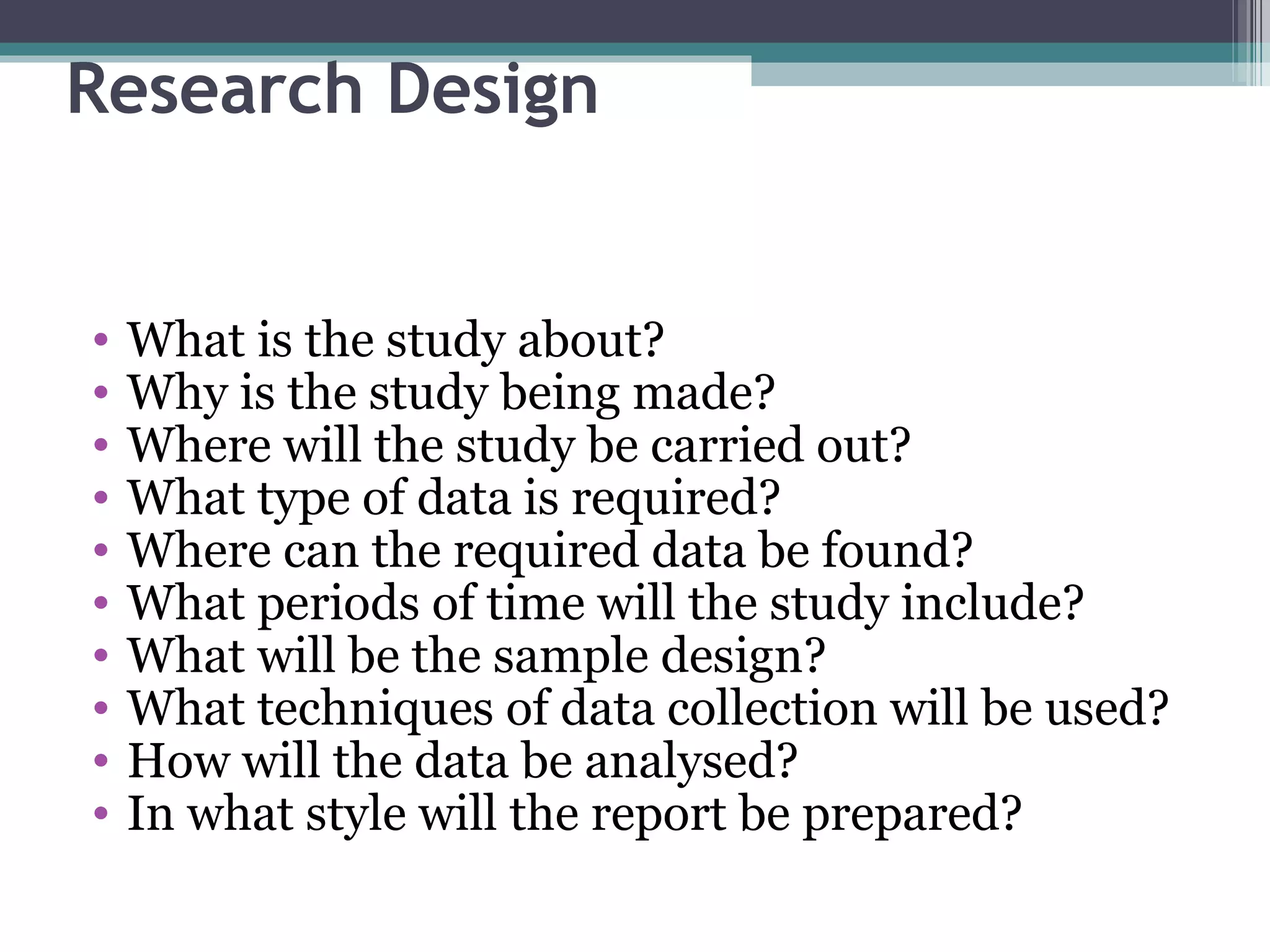Research Design What is the study about? Why is the study being made? Where will the study be carried out? What type of data is required? Where can the required data be found? What periods of time will the study include? What will be the sample design? What techniques of data collection will be used? How will the data be analysed? In what style will the report be prepared? 