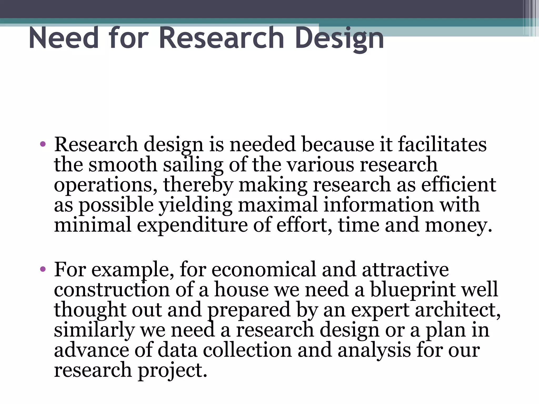 Need for Research Design Research design is needed because it facilitates the smooth sailing of the various research operations, thereby making research as efficient as possible yielding maximal information with minimal expenditure of effort, time and money. For example, for economical and attractive construction of a house we need a blueprint well thought out and prepared by an expert architect, similarly we need a research design or a plan in advance of data collection and analysis for our research project. 