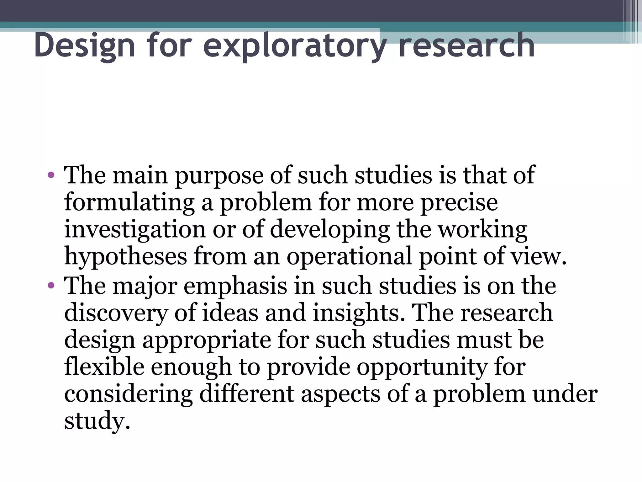 Design for exploratory research The main purpose of such studies is that of formulating a problem for more precise investigation or of developing the working hypotheses from an operational point of view. The major emphasis in such studies is on the discovery of ideas and insights. The research design appropriate for such studies must be flexible enough to provide opportunity for considering different aspects of a problem under study. 