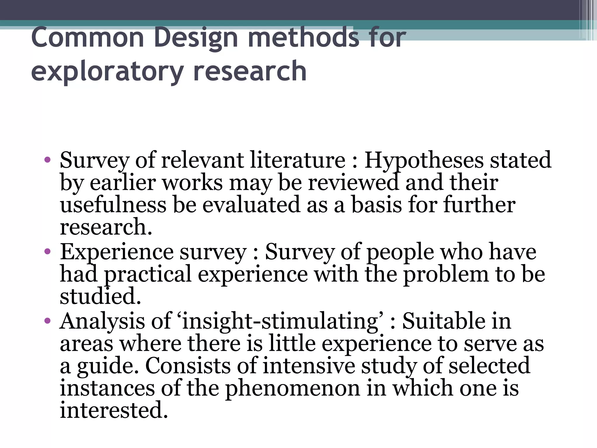 Common Design methods for exploratory research Survey of relevant literature : Hypotheses stated by earlier works may be reviewed and their usefulness be evaluated as a basis for further research. Experience survey : Survey of people who have had practical experience with the problem to be studied. Analysis of ‘insight-stimulating’ : Suitable in areas where there is little experience to serve as a guide. Consists of intensive study of selected instances of the phenomenon in which one is interested. 