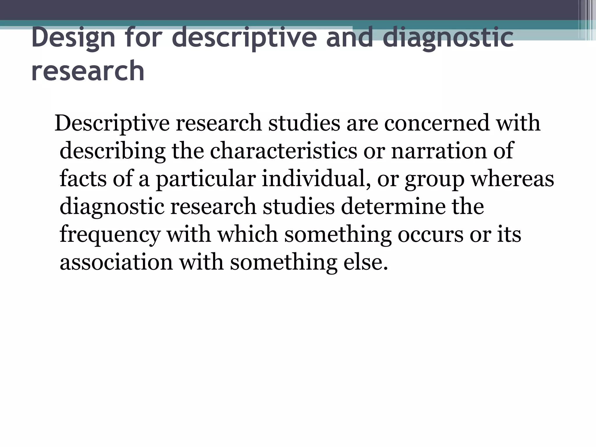 Design for descriptive and diagnostic research Descriptive research studies are concerned with describing the characteristics or narration of facts of a particular individual, or group whereas diagnostic research studies determine the frequency with which something occurs or its association with something else. 