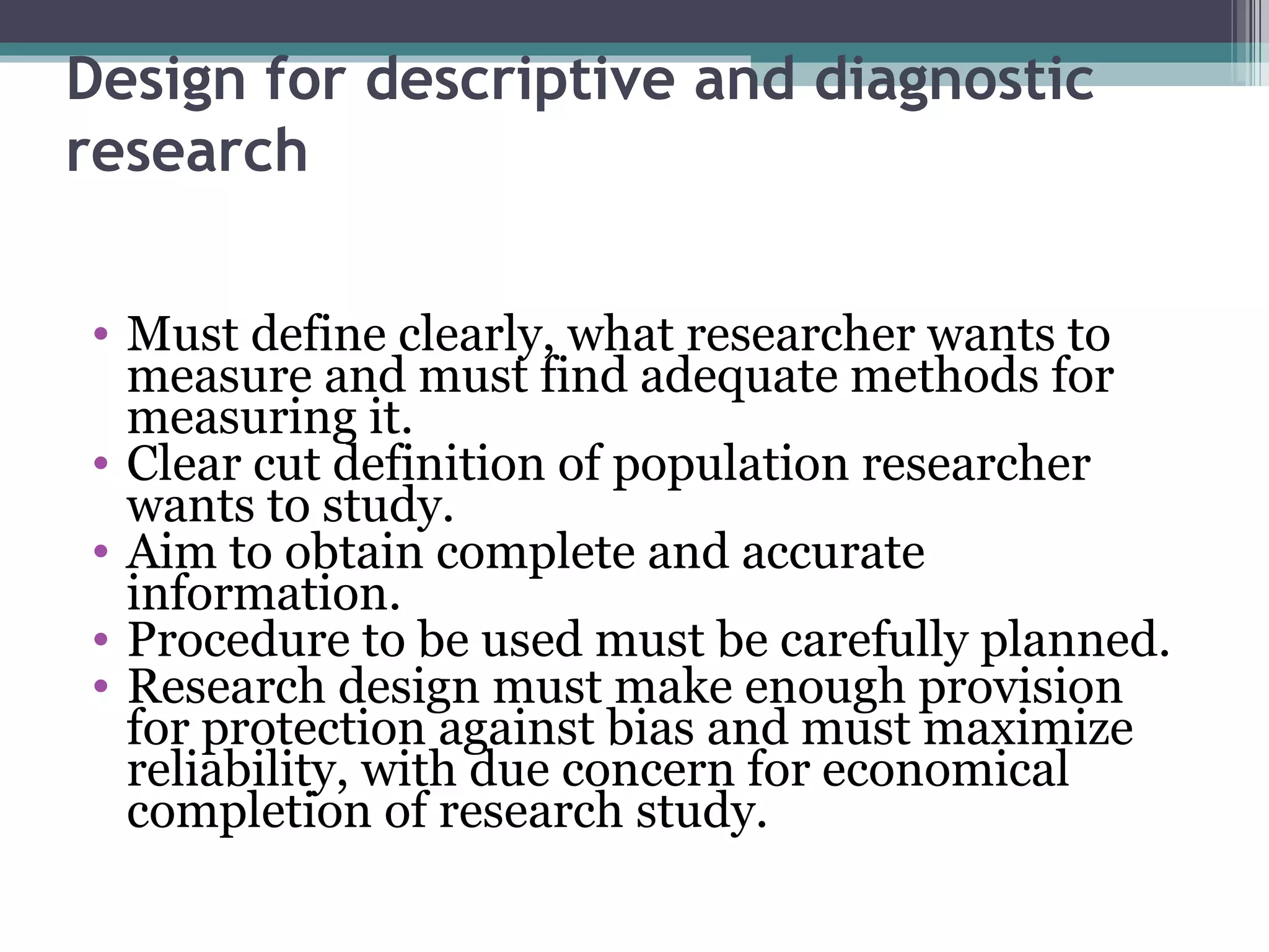 Design for descriptive and diagnostic research Must define clearly, what researcher wants to measure and must find adequate methods for measuring it. Clear cut definition of population researcher wants to study. Aim to obtain complete and accurate information. Procedure to be used must be carefully planned. Research design must make enough provision for protection against bias and must maximize reliability, with due concern for economical completion of research study. 