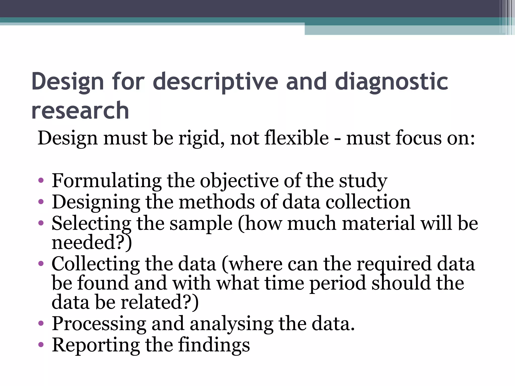 Design for descriptive and diagnostic research Design must be rigid, not flexible - must focus on: Formulating the objective of the study Designing the methods of data collection Selecting the sample (how much material will be needed?) Collecting the data (where can the required data be found and with what time period should the data be related?) Processing and analysing the data. Reporting the findings 