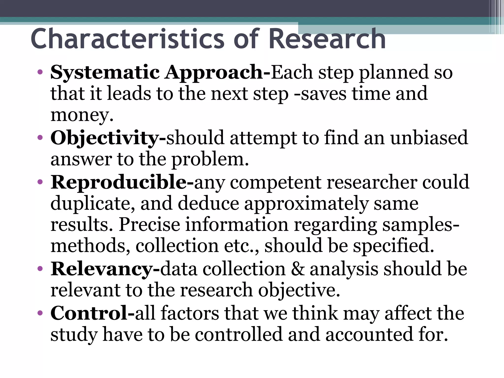 Characteristics of Research Systematic Approach- Each step planned so that it leads to the next step -saves time and money. Objectivity- should attempt to find an unbiased answer to the problem. Reproducible- any competent researcher could duplicate, and deduce approximately same results. Precise information regarding samples-methods, collection etc., should be specified. Relevancy- data collection & analysis should be relevant to the research objective. Control- all factors that we think may affect the study have to be controlled and accounted for. 