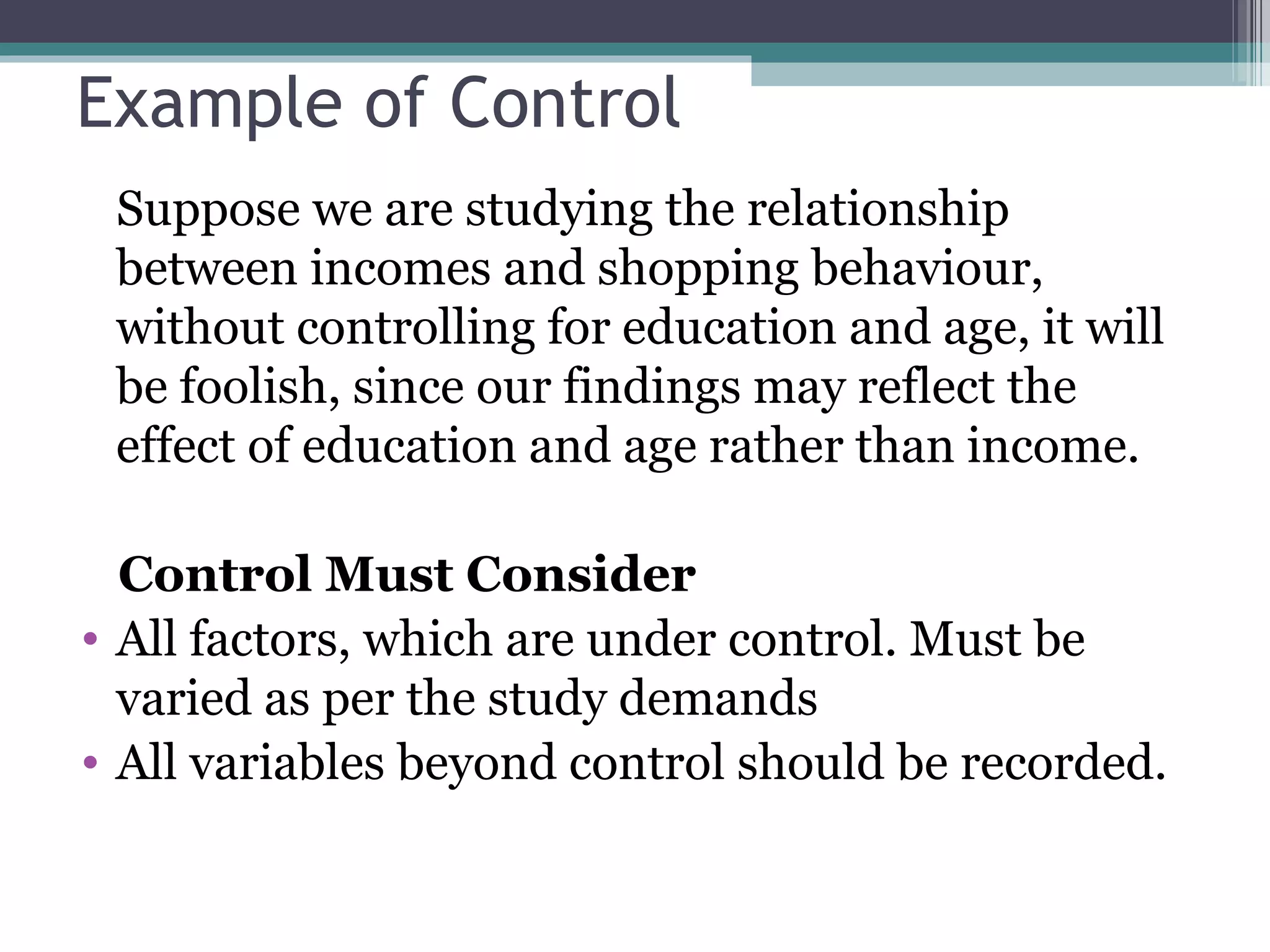 Example of Control Suppose we are studying the relationship between incomes and shopping behaviour, without controlling for education and age, it will be foolish, since our findings may reflect the effect of education and age rather than income. Control Must Consider All factors, which are under control. Must be varied as per the study demands All variables beyond control should be recorded. 