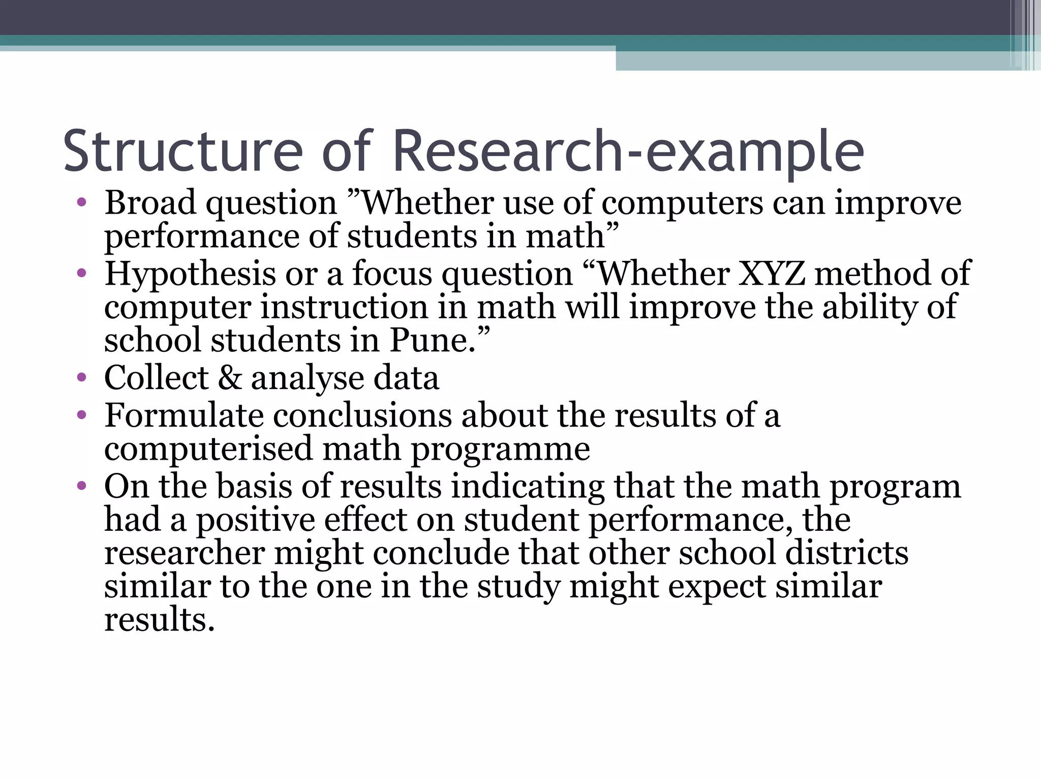 Structure of Research-example Broad question ”Whether use of computers can improve performance of students in math” Hypothesis or a focus question “Whether XYZ method of computer instruction in math will improve the ability of school students in Pune.” Collect & analyse data Formulate conclusions about the results of a computerised math programme On the basis of results indicating that the math program had a positive effect on student performance, the researcher might conclude that other school districts similar to the one in the study might expect similar results. 