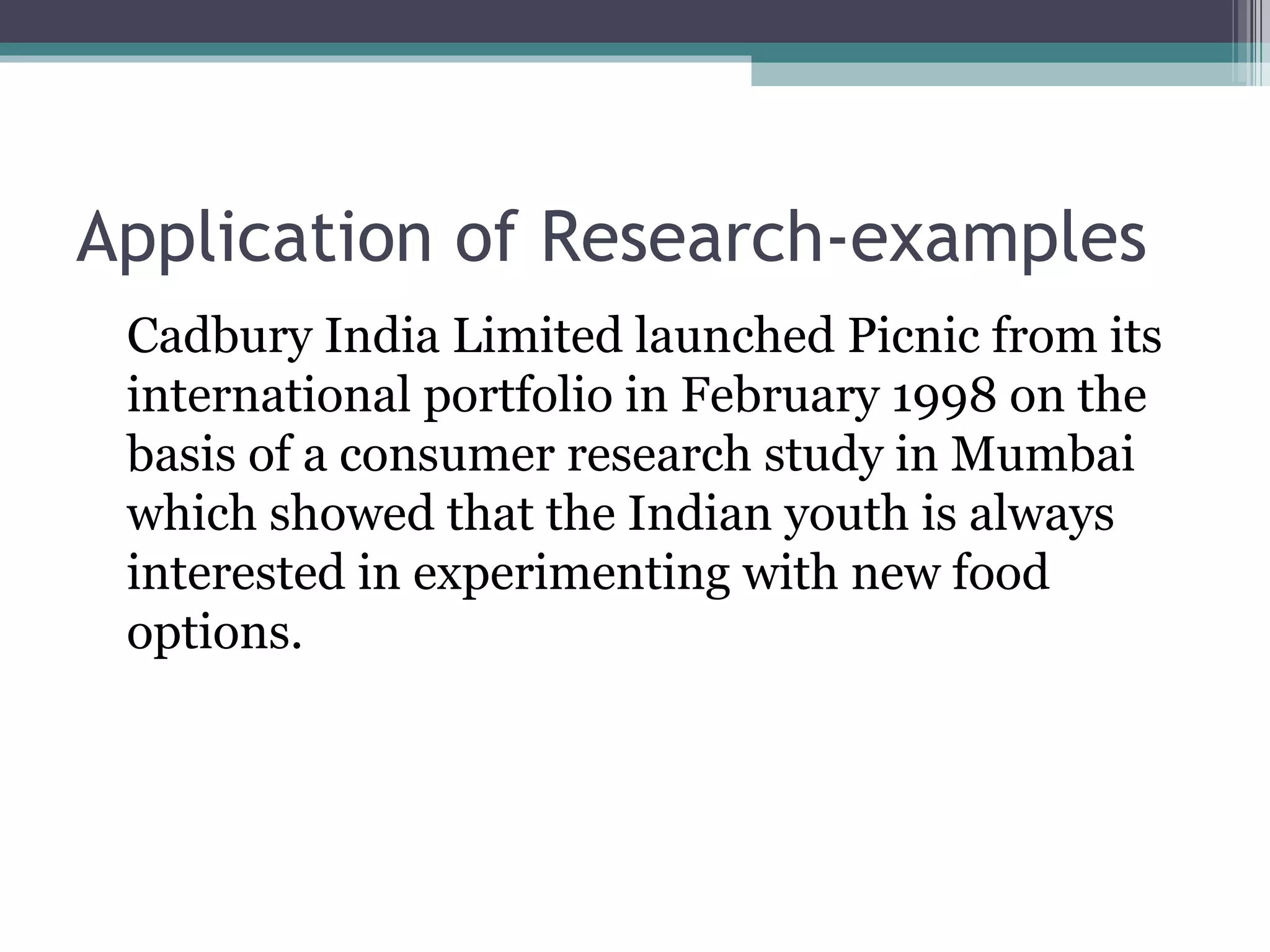 Application of Research-examples Cadbury India Limited launched Picnic from its international portfolio in February 1998 on the basis of a consumer research study in Mumbai which showed that the Indian youth is always interested in experimenting with new food options. 