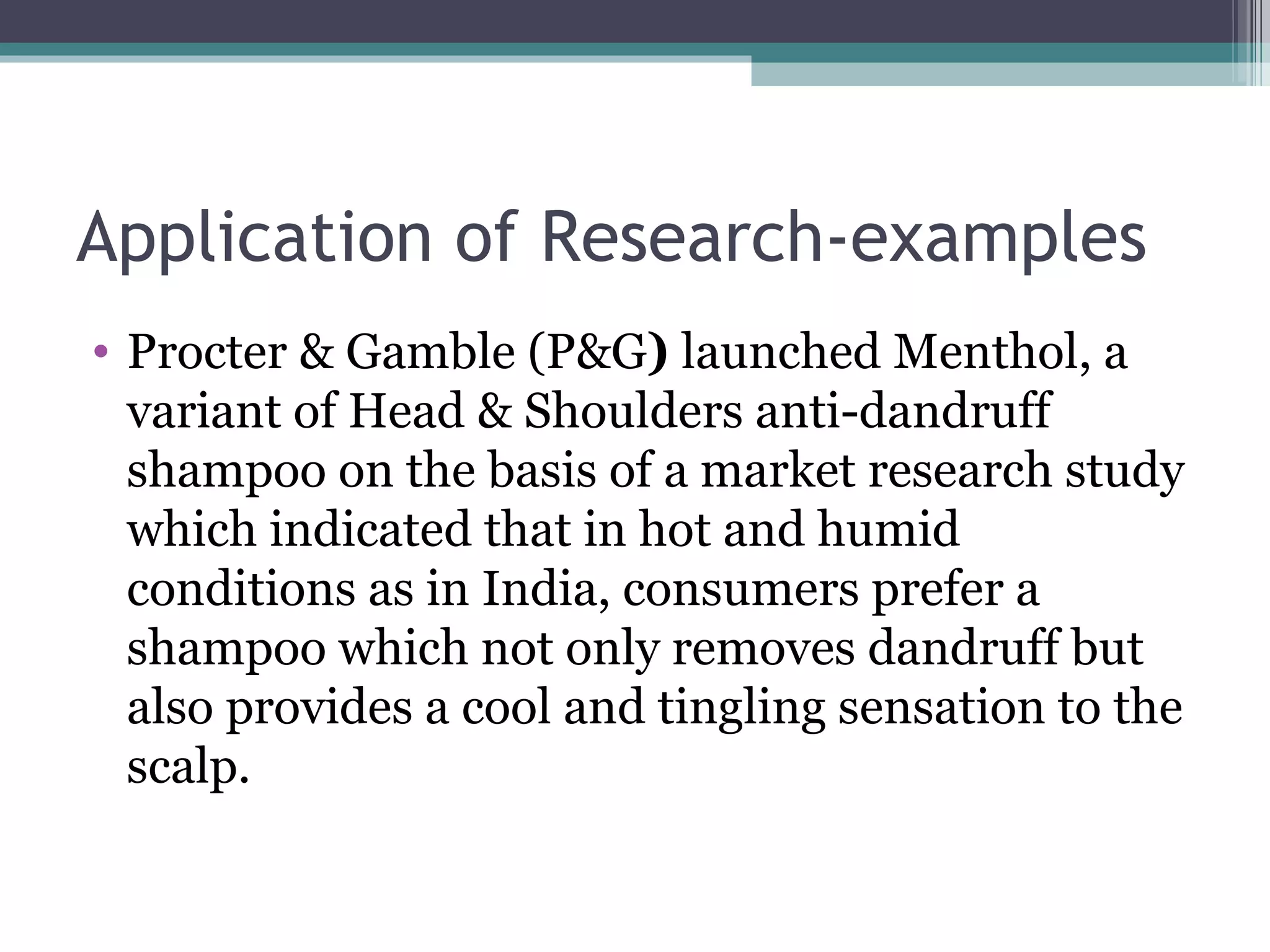 Application of Research-examples Procter & Gamble (P&G )  launched Menthol, a variant of Head & Shoulders anti-dandruff shampoo on the basis of a market research study which indicated that in hot and humid conditions as in India, consumers prefer a shampoo which not only removes dandruff but also provides a cool and tingling sensation to the scalp. 