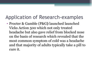Application of Research-examples Procter & Gamble (P&G )  launched launched Vicks Action 500 which not only treated headache but also gave relief from blocked nose on the basis of research which revealed that the most common symptom of cold was a headache and that majority of adults typically take a pill to cure it. 