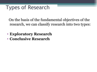 Types of Research On the basis of the fundamental objectives of the research, we can classify research into two types: Exploratory Research Conclusive Research 