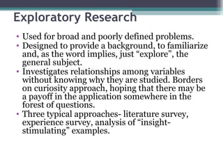 Exploratory Research Used for broad and poorly defined problems. Designed to provide a background, to familiarize and, as the word implies, just “explore”, the general subject. Investigates relationships among variables without knowing why they are studied. Borders on curiosity approach, hoping that there may be a payoff in the application somewhere in the forest of questions. Three typical approaches- literature survey, experience survey, analysis of “insight-stimulating” examples. 