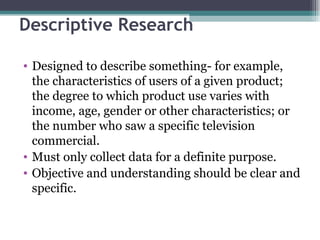 Descriptive Research Designed to describe something- for example, the characteristics of users of a given product; the degree to which product use varies with income, age, gender or other characteristics; or the number who saw a specific television commercial. Must only collect data for a definite purpose. Objective and understanding should be clear and specific. 