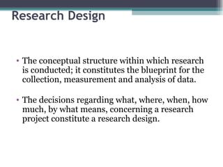 Research Design The conceptual structure within which research is conducted; it constitutes the blueprint for the collection, measurement and analysis of data. The decisions regarding what, where, when, how much, by what means, concerning a research project constitute a research design. 