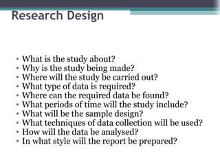 Research Design What is the study about? Why is the study being made? Where will the study be carried out? What type of data is required? Where can the required data be found? What periods of time will the study include? What will be the sample design? What techniques of data collection will be used? How will the data be analysed? In what style will the report be prepared? 