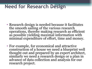 Need for Research Design Research design is needed because it facilitates the smooth sailing of the various research operations, thereby making research as efficient as possible yielding maximal information with minimal expenditure of effort, time and money. For example, for economical and attractive construction of a house we need a blueprint well thought out and prepared by an expert architect, similarly we need a research design or a plan in advance of data collection and analysis for our research project. 