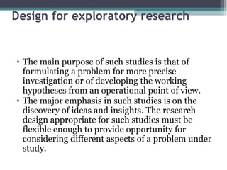 Design for exploratory research The main purpose of such studies is that of formulating a problem for more precise investigation or of developing the working hypotheses from an operational point of view. The major emphasis in such studies is on the discovery of ideas and insights. The research design appropriate for such studies must be flexible enough to provide opportunity for considering different aspects of a problem under study. 