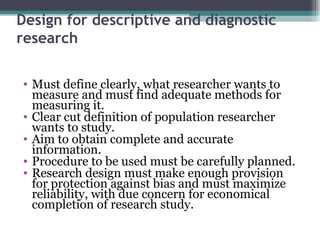 Design for descriptive and diagnostic research Must define clearly, what researcher wants to measure and must find adequate methods for measuring it. Clear cut definition of population researcher wants to study. Aim to obtain complete and accurate information. Procedure to be used must be carefully planned. Research design must make enough provision for protection against bias and must maximize reliability, with due concern for economical completion of research study. 