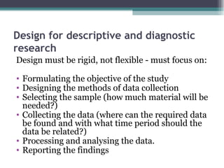Design for descriptive and diagnostic research Design must be rigid, not flexible - must focus on: Formulating the objective of the study Designing the methods of data collection Selecting the sample (how much material will be needed?) Collecting the data (where can the required data be found and with what time period should the data be related?) Processing and analysing the data. Reporting the findings 