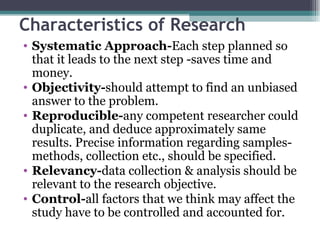 Characteristics of Research Systematic Approach- Each step planned so that it leads to the next step -saves time and money. Objectivity- should attempt to find an unbiased answer to the problem. Reproducible- any competent researcher could duplicate, and deduce approximately same results. Precise information regarding samples-methods, collection etc., should be specified. Relevancy- data collection & analysis should be relevant to the research objective. Control- all factors that we think may affect the study have to be controlled and accounted for. 