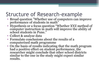 Structure of Research-example Broad question ”Whether use of computers can improve performance of students in math” Hypothesis or a focus question “Whether XYZ method of computer instruction in math will improve the ability of school students in Pune.” Collect & analyse data Formulate conclusions about the results of a computerised math programme On the basis of results indicating that the math program had a positive effect on student performance, the researcher might conclude that other school districts similar to the one in the study might expect similar results. 
