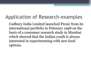 Application of Research-examples Cadbury India Limited launched Picnic from its international portfolio in February 1998 on the basis of a consumer research study in Mumbai which showed that the Indian youth is always interested in experimenting with new food options. 