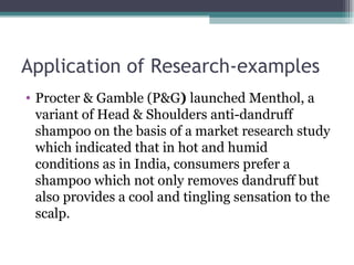Application of Research-examples Procter & Gamble (P&G )  launched Menthol, a variant of Head & Shoulders anti-dandruff shampoo on the basis of a market research study which indicated that in hot and humid conditions as in India, consumers prefer a shampoo which not only removes dandruff but also provides a cool and tingling sensation to the scalp. 