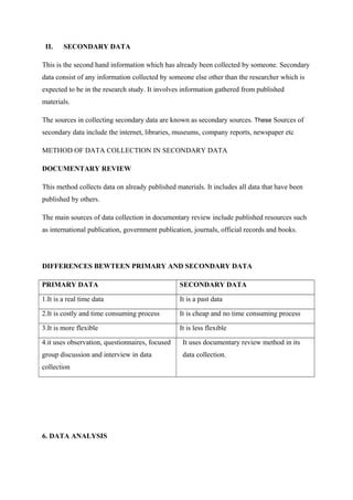 II. SECONDARY DATA
This is the second hand information which has already been collected by someone. Secondary
data consist of any information collected by someone else other than the researcher which is
expected to be in the research study. It involves information gathered from published
materials.
The sources in collecting secondary data are known as secondary sources. These Sources of
secondary data include the internet, libraries, museums, company reports, newspaper etc
METHOD OF DATA COLLECTION IN SECONDARY DATA
DOCUMENTARY REVIEW
This method collects data on already published materials. It includes all data that have been
published by others.
The main sources of data collection in documentary review include published resources such
as international publication, government publication, journals, official records and books.
DIFFERENCES BEWTEEN PRIMARY AND SECONDARY DATA
PRIMARY DATA SECONDARY DATA
1.It is a real time data It is a past data
2.It is costly and time consuming process It is cheap and no time consuming process
3.It is more flexible It is less flexible
4.it uses observation, questionnaires, focused
group discussion and interview in data
collection
It uses documentary review method in its
data collection.
6. DATA ANALYSIS
 