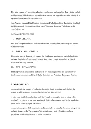 This is the process of inspecting, cleaning, transforming, and modelling data with the goal of
highlighting useful information, suggesting conclusions, and supporting decision making. It is
a process that follows after data collection.
Data Analysis includes Data Cleaning, Grouping and Tabulation, Cross Tabulation, Graphical
and Diagrammatic Presentation of Data, Use of Statistical Tools and Techniques on the
classified data, etc
DATA ANALYSIS PROCESS
I. DATA CLEANING
This is the first process in data analysis that includes checking data consistency and removal
of erroneous data.
II. INITIAL DATA ANALYSIS
The second stage in data analysis process that checks data quality using statistical and other
methods, Analysing of extreme and missing observation, comparison and correction of
differences in coding schemes.
III. MAIN DATA ANALYSIS
The last process in data analysis that involves two main stages which are Exploratory or
Confirmatory Approach and Use of Higher Statistical and Analytical Techniques Analysis
7. INTERPRETATION
Interpretation is the process of explaining the results found in the data analysis. It is the
process by which meaning is attached to data that has been analysed.
It is the stage that follows after data analysis, where by a researcher need to interpret his
results after getting them and state why there is that results and come up with the conclusion
on the matter that is being on researched.
Interpretation requires skill, imagination and creativity by a researcher for him to interpret the
analysed data correctly. The process of interpretation may quite often trigger off new
questions which in turn may lead to further researches.
 