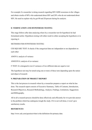 For example if a researcher is doing research regarding HIV/AIDS awareness in the villages
and obtain results of 80% who understand about HIV and 20% who do not understand about
HIV, He need to explain why he got 80 and 20 percent during his analysis.
8. VERIFICATION AND HYPOTHESIS TESTING
This stage follows after data analysing where by a researcher test for hypothesis he had
formulated earlier. Hypothesis testing will either result in either accepting the hypothesis or in
rejecting it.
METHODS FOR HYPOTHESIS TESTING
CHI SQUARE TEST: It checks if the categorical data are independent or are dependent on
each other
ANOVA: analysis of variance
ANOCOVA: analysis of co-variance
F TEST: It is designed to test if variances of two different data are equal or not
The hypothesis test may be tested using one or more of these tests depending upon the nature
and object of research
9. PREPARATION OF PROJECT REPORT
This is the last process in research where by a researcher prepares a report on what he has
done. The research report consists of Executive Summary, Table of Contents, Introduction,
Research Objectives, Research Methodology, Analysis, Findings, Limitations, Suggestions
and Bibliography.
All in all a research process should be done effectively and efficiently for it to provide answer
to the problem which has undergone trough the study. If it is not well done, it won’t give
satisfactory results.
REFERENCES
http://www.ask.com/question/what-is-the-definition-for-primary-data
 