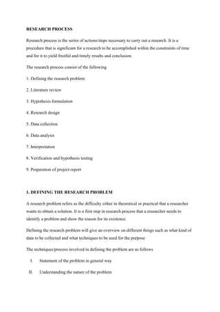 RESEARCH PROCESS
Research process is the series of actions/steps necessary to carry out a research. It is a
procedure that is significant for a research to be accomplished within the constraints of time
and for it to yield fruitful and timely results and conclusion.
The research process consist of the following
1. Defining the research problem
2. Literature review
3. Hypothesis formulation
4. Research design
5. Data collection
6. Data analysis
7. Interpretation
8. Verification and hypothesis testing
9. Preparation of project report
1. DEFINING THE RESEARCH PROBLEM
A research problem refers as the difficulty either in theoretical or practical that a researcher
wants to obtain a solution. It is a first step in research process that a researcher needs to
identify a problem and show the reason for its existence.
Defining the research problem will give an overview on different things such as what kind of
data to be collected and what techniques to be used for the purpose
The techniques/process involved in defining the problem are as follows
I. Statement of the problem in general way
II. Understanding the nature of the problem
 