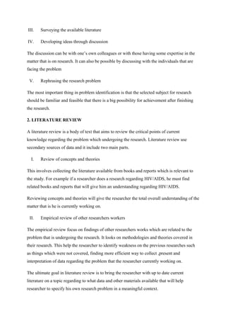 III. Surveying the available literature
IV. Developing ideas through discussion
The discussion can be with one’s own colleagues or with those having some expertise in the
matter that is on research. It can also be possible by discussing with the individuals that are
facing the problem
V. Rephrasing the research problem
The most important thing in problem identification is that the selected subject for research
should be familiar and feasible that there is a big possibility for achievement after finishing
the research.
2. LITERATURE REVIEW
A literature review is a body of text that aims to review the critical points of current
knowledge regarding the problem which undergoing the research. Literature review use
secondary sources of data and it include two main parts.
I. Review of concepts and theories
This involves collecting the literature available from books and reports which is relevant to
the study. For example if a researcher does a research regarding HIV/AIDS, he must find
related books and reports that will give him an understanding regarding HIV/AIDS.
Reviewing concepts and theories will give the researcher the total overall understanding of the
matter that is he is currently working on.
II. Empirical review of other researchers workers
The empirical review focus on findings of other researchers works which are related to the
problem that is undergoing the research. It looks on methodologies and theories covered in
their research. This help the researcher to identify weakness on the previous researches such
as things which were not covered, finding more efficient way to collect ,present and
interpretation of data regarding the problem that the researcher currently working on.
The ultimate goal in literature review is to bring the researcher with up to date current
literature on a topic regarding to what data and other materials available that will help
researcher to specify his own research problem in a meaningful context.
 