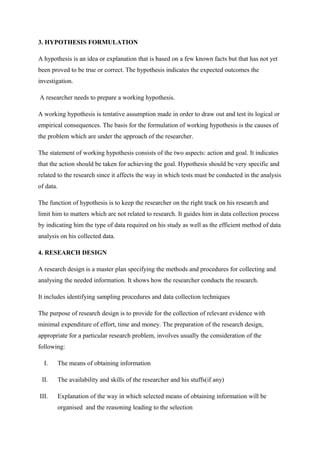 3. HYPOTHESIS FORMULATION
A hypothesis is an idea or explanation that is based on a few known facts but that has not yet
been proved to be true or correct. The hypothesis indicates the expected outcomes the
investigation.
A researcher needs to prepare a working hypothesis.
A working hypothesis is tentative assumption made in order to draw out and test its logical or
empirical consequences. The basis for the formulation of working hypothesis is the causes of
the problem which are under the approach of the researcher.
The statement of working hypothesis consists of the two aspects: action and goal. It indicates
that the action should be taken for achieving the goal. Hypothesis should be very specific and
related to the research since it affects the way in which tests must be conducted in the analysis
of data.
The function of hypothesis is to keep the researcher on the right track on his research and
limit him to matters which are not related to research. It guides him in data collection process
by indicating him the type of data required on his study as well as the efficient method of data
analysis on his collected data.
4. RESEARCH DESIGN
A research design is a master plan specifying the methods and procedures for collecting and
analysing the needed information. It shows how the researcher conducts the research.
It includes identifying sampling procedures and data collection techniques
The purpose of research design is to provide for the collection of relevant evidence with
minimal expenditure of effort, time and money. The preparation of the research design,
appropriate for a particular research problem, involves usually the consideration of the
following:
I. The means of obtaining information
II. The availability and skills of the researcher and his stuffs(if any)
III. Explanation of the way in which selected means of obtaining information will be
organised and the reasoning leading to the selection
 