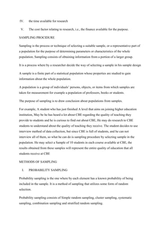 IV. the time available for research
V. The cost factor relating to research, i.e., the finance available for the purpose.
SAMPLING PROCIDURE
Sampling is the process or technique of selecting a suitable sample, or a representative part of
a population for the purpose of determining parameters or characteristics of the whole
population. Sampling consists of obtaining information from a portion of a larger group.
It is a process where by a researcher decide the way of selecting a sample in his sample design
A sample is a finite part of a statistical population whose properties are studied to gain
information about the whole population.
A population is a group of individuals’ persons, objects, or items from which samples are
taken for measurement for example a population of professors, books or students.
The purpose of sampling is to draw conclusion about populations from samples.
For example, A student who has just finished A level that aims on joining higher education
institution, May be he has heard a lot about CBE regarding the quality of teaching they
provide to students and he is curious to find out about CBE, He may do research to CBE
students to understand about the quality of teaching they receive. The student decides to use
interview method of data collection, but since CBE is full of students, and he can not
interview all of them, so what he can do is sampling procedure by selecting sample in the
population. He may select a Sample of 10 students in each course available at CBE, the
results obtained from these samples will represent the entire quality of education that all
students receive at CBE
METHODS OF SAMPLING
I. PROBABILITY SAMPLING
Probability sampling is the one where by each element has a known probability of being
included in the sample. It is a method of sampling that utilizes some form of random
selection.
Probability sampling consists of Simple random sampling, cluster sampling, systematic
sampling, combination sampling and stratified random sampling.
 