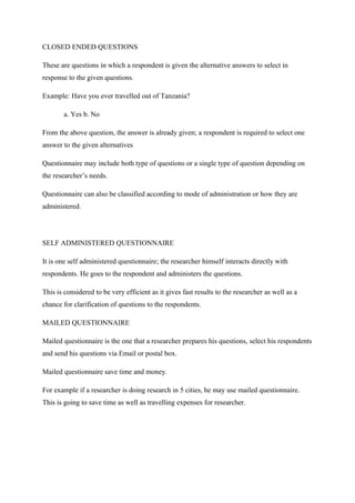 CLOSED ENDED QUESTIONS
These are questions in which a respondent is given the alternative answers to select in
response to the given questions.
Example: Have you ever travelled out of Tanzania?
a. Yes b. No
From the above question, the answer is already given; a respondent is required to select one
answer to the given alternatives
Questionnaire may include both type of questions or a single type of question depending on
the researcher’s needs.
Questionnaire can also be classified according to mode of administration or how they are
administered.
SELF ADMINISTERED QUESTIONNAIRE
It is one self administered questionnaire; the researcher himself interacts directly with
respondents. He goes to the respondent and administers the questions.
This is considered to be very efficient as it gives fast results to the researcher as well as a
chance for clarification of questions to the respondents.
MAILED QUESTIONNAIRE
Mailed questionnaire is the one that a researcher prepares his questions, select his respondents
and send his questions via Email or postal box.
Mailed questionnaire save time and money.
For example if a researcher is doing research in 5 cities, he may use mailed questionnaire.
This is going to save time as well as travelling expenses for researcher.
 