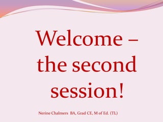 Welcome – the second session! Nerine Chalmers  BA, Grad CE, M of Ed. (TL)  