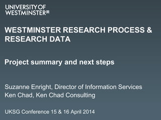WESTMINSTER RESEARCH PROCESS &
RESEARCH DATA
Suzanne Enright, Director of Information Services
Ken Chad, Ken Chad Consulting
Project summary and next steps
UKSG Conference 15 & 16 April 2014
 