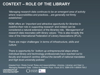 CONTEXT – ROLE OF THE LIBRARY
‘Managing research data continues to be an emergent area of activity
where responsibilities ...