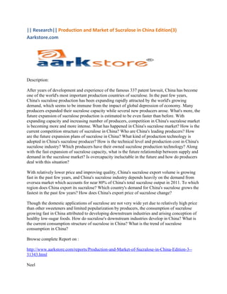 || Research|| Production and Market of Sucralose in China Edition(3)
Aarkstore.com




Description:

After years of development and experience of the famous 337 patent lawsuit, China has become
one of the world's most important production countries of sucralose. In the past few years,
China's sucralose production has been expanding rapidly attracted by the world's growing
demand, which seems to be immune from the impact of global depression of economy. Many
producers expanded their sucralose capacity while several new producers arose. What's more, the
future expansion of sucralose production is estimated to be even faster than before. With
expanding capacity and increasing number of producers, competition in China's sucralose market
is becoming more and more intense. What has happened in China's sucralose market? How is the
current competition structure of sucralose in China? Who are China's leading producers? How
are the future expansion plans of sucralose in China? What kind of production technology is
adopted in China's sucralose producer? How is the technical level and production cost in China's
sucralose industry? Which producers have their owned sucralose production technology? Along
with the fast expansion of sucralose capacity, what is the future relationship between supply and
demand in the sucralose market? Is overcapacity ineluctable in the future and how do producers
deal with this situation?

With relatively lower price and improving quality, China's sucralose export volume is growing
fast in the past few years, and China's sucralose industry depends heavily on the demand from
oversea market which accounts for near 80% of China's total sucralose output in 2011. To which
region does China export its sucralose? Which country's demand for China's sucralose grows the
fastest in the past few years? How does China's export price of sucralose change?

Though the domestic applications of sucralose are not very wide yet due to relatively high price
than other sweeteners and limited popularization by producers, the consumption of sucralose
growing fast in China attributed to developing downstream industries and arising conception of
healthy low-sugar foods. How do sucralose's downstream industries develop in China? What is
the current consumption structure of sucralose in China? What is the trend of sucralose
consumption in China?

Browse complete Report on :

http://www.aarkstore.com/reports/Production-and-Market-of-Sucralose-in-China-Edition-3--
31343.html

Neel
 