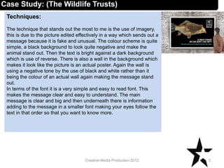 Techniques:
The technique that stands out the most to me is the use of imagery,
this is due to the picture edited effectively in a way which sends out a
message because it is fake and unusual. The colour scheme is quite
simple, a black background to look quite negative and make the
animal stand out. Then the text is bright against a dark background
which is use of reverse. There is also a wall in the background which
makes it look like the picture is an actual poster. Again the wall is
using a negative tone by the use of black and white rather than it
being the colour of an actual wall again making the message stand
out.
In terms of the font it is a very simple and easy to read font. This
makes the message clear and easy to understand. The main
message is clear and big and then underneath there is information
adding to the message in a smaller font making your eyes follow the
text in that order so that you want to know more.
3Creative Media Production 2012
Case Study: (The Wildlife Trusts)
 