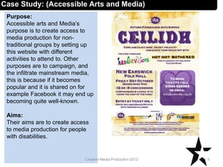 Case Study: (Accessible Arts and Media)
Purpose:
Accessible arts and Media’s
purpose is to create access to
media production for non-
traditional groups by setting up
this website with different
activities to attend to. Other
purposes are to campaign, and
the infiltrate mainstream media,
this is because if it becomes
popular and it is shared on for
example Facebook it may end up
becoming quite well-known.
Aims:
Their aims are to create access
to media production for people
with disabilities.
5Creative Media Production 2012
 