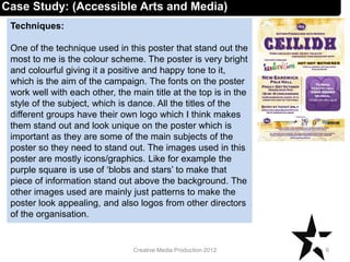 Techniques:
One of the technique used in this poster that stand out the
most to me is the colour scheme. The poster is very bright
and colourful giving it a positive and happy tone to it,
which is the aim of the campaign. The fonts on the poster
work well with each other, the main title at the top is in the
style of the subject, which is dance. All the titles of the
different groups have their own logo which I think makes
them stand out and look unique on the poster which is
important as they are some of the main subjects of the
poster so they need to stand out. The images used in this
poster are mostly icons/graphics. Like for example the
purple square is use of ‘blobs and stars’ to make that
piece of information stand out above the background. The
other images used are mainly just patterns to make the
poster look appealing, and also logos from other directors
of the organisation.
6Creative Media Production 2012
Case Study: (Accessible Arts and Media)
 
