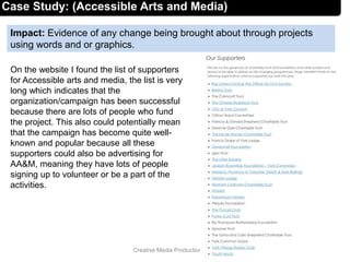Impact: Evidence of any change being brought about through projects
using words and or graphics.
7Creative Media Production 2012
Case Study: (Accessible Arts and Media)
On the website I found the list of supporters
for Accessible arts and media, the list is very
long which indicates that the
organization/campaign has been successful
because there are lots of people who fund
the project. This also could potentially mean
that the campaign has become quite well-
known and popular because all these
supporters could also be advertising for
AA&M, meaning they have lots of people
signing up to volunteer or be a part of the
activities.
 