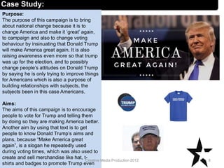 Case Study:
Purpose:
The purpose of this campaign is to bring
about national change because it is to
change America and make it ‘great’ again,
to campaign and also to change voting
behaviour by insinuating that Donald Trump
will make America great again. It is also
raising awareness even more so that trump
was up for the election, and to possibly
change people’s attitudes on Donald Trump
by saying he is only trying to improve things
for Americans which is also a purpose of
building relationships with subjects, the
subjects been in this case Americans.
Aims:
The aims of this campaign is to encourage
people to vote for Trump and telling them
by doing so they are making America better.
Another aim by using that text is to get
people to know Donald Trump’s aims and
plans, because “Make America great
again”, is a slogan he repeatedly used
during voting times, which was also used to
create and sell merchandise like hat, t-
shirts and badges to promote Trump even
8Creative Media Production 2012
 